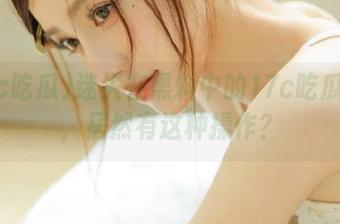 迷失在黑料中的17c吃瓜分享，居然有这种操作？