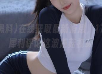 在线获取最新消息，17c黑料犀利评论这波蘑菇视频