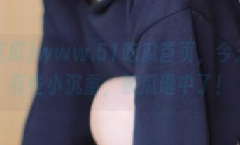 www.51吃瓜首页，今天心情有些小沉重，被瓜砸中了！