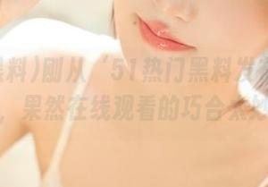 刚从‘51热门黑料发布’跳转过来，果然在线观看的巧合太妙了！