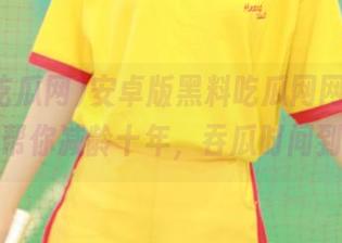 安卓版黑料吃瓜网网址，愣是帮你减龄十年，吞瓜时间到！